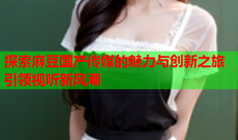 探索麻豆国产传媒的魅力与创新之旅引领视听新风潮
