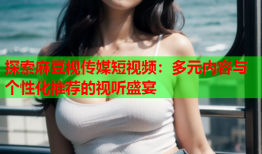 探索麻豆视传媒短视频：多元内容与个性化推荐的视听盛宴