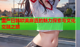 国产日韩欧美麻豆的魅力探索与文化交融之旅