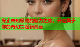 探索未知领域的魅力之旅，开启属于你的奇幻冒险新篇章
