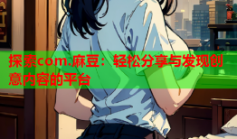 探索com.麻豆：轻松分享与发现创意内容的平台