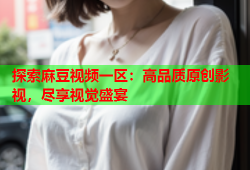 探索麻豆视频一区：高品质原创影视，尽享视觉盛宴