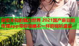 探索未知的魅力世界 2021国产麻豆剧传媒app带你领略不一样的视听盛宴