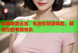 欧美麻豆云集，私密影院级体验，解锁你的专属快乐