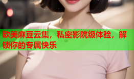 欧美麻豆云集，私密影院级体验，解锁你的专属快乐