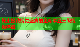 探索极致视觉盛宴的全新麻豆三级视频体验