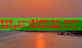 新标题：strong果冻传媒91制片厂全新力作揭晓引发热议，精彩内容不容错过-strong
