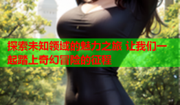 探索未知领域的魅力之旅 让我们一起踏上奇幻冒险的征程