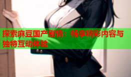 探索麻豆国产剧情：畅享精彩内容与独特互动体验