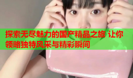 探索无尽魅力的国产精品之旅 让你领略独特风采与精彩瞬间