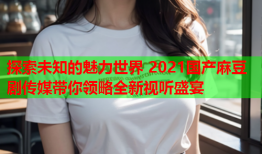 探索未知的魅力世界 2021国产麻豆剧传媒带你领略全新视听盛宴