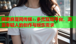 探索麻豆网传媒：多元互动平台，满足年轻人的创作与娱乐需求
