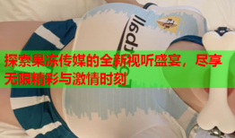 探索果冻传媒的全新视听盛宴，尽享无限精彩与激情时刻