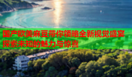 国产欧美麻豆带你领略全新视觉盛宴探索未知的魅力与惊喜