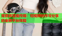 探索麻豆视传媒：短视频创作与分享的全新平台体验