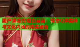 国产果冻传媒白晶晶：探索Q弹美味与文化内涵的完美结合