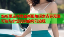 魅惑果冻传媒全新视角探索青春无限可能与梦想交织的奇幻旅程