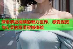 探索麻豆视频的魅力世界，感受视觉与心灵的双重震撼体验