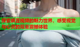 探索麻豆视频的魅力世界，感受视觉与心灵的双重震撼体验