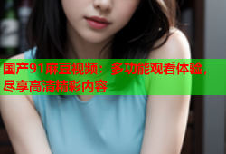 国产91麻豆视频：多功能观看体验，尽享高清精彩内容
