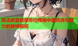 高清麻豆视频带你领略中国风情与魅力的独特瞬间