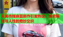 天美传媒麻豆新作引发热议，探索科技与人性的奇妙交织