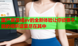 国产麻豆成av的全新体验让你欲罢不能的视听盛宴尽在其中