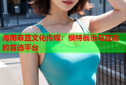 海南麻豆文化传媒：模特展示与互动的首选平台