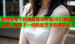 独特视角下的麻豆果冻传媒2021精品之旅，揭开不一样的故事与情感交织