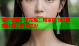 国产麻豆一区在线：畅享高清影视，随时随地尽情观影