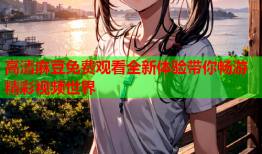 高清麻豆免费观看全新体验带你畅游精彩视频世界