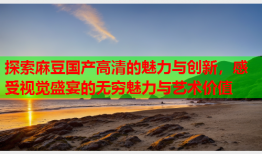 探索麻豆国产高清的魅力与创新，感受视觉盛宴的无穷魅力与艺术价值