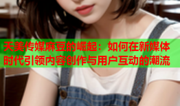 天美传媒麻豆的崛起：如何在新媒体时代引领内容创作与用户互动的潮流