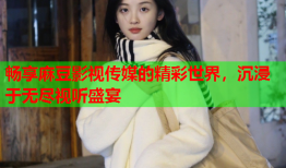 畅享麻豆影视传媒的精彩世界，沉浸于无尽视听盛宴