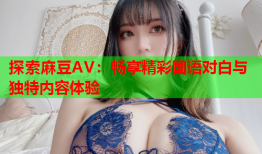 探索麻豆AV：畅享精彩国语对白与独特内容体验