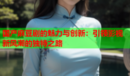 国产麻豆剧的魅力与创新：引领影视新风潮的独特之路