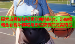 探索麻豆传媒视频的独特魅力，带你领略全新视听体验与创意故事的完美结合