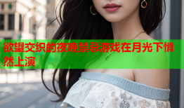 欲望交织的夜晚禁忌游戏在月光下悄然上演