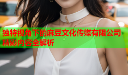 独特视角下的麻豆文化传媒有限公司精彩内容全解析