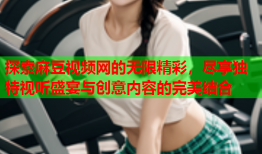 探索麻豆视频网的无限精彩，尽享独特视听盛宴与创意内容的完美结合