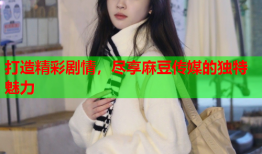 打造精彩剧情，尽享麻豆传媒的独特魅力