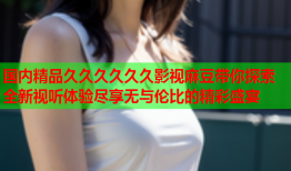 国内精品久久久久久久影视麻豆带你探索全新视听体验尽享无与伦比的精彩盛宴