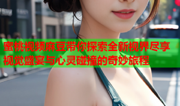 蜜桃视频麻豆带你探索全新视界尽享视觉盛宴与心灵碰撞的奇妙旅程