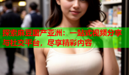 探索麻豆国产亚洲：一站式视频分享与社交平台，尽享精彩内容