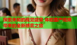 探索未知的视觉盛宴 体验国产视频带来的全新感官之旅