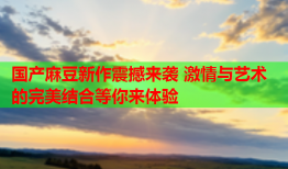 国产麻豆新作震撼来袭 激情与艺术的完美结合等你来体验