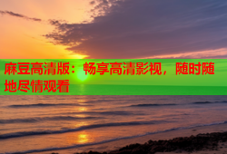 麻豆高清版：畅享高清影视，随时随地尽情观看