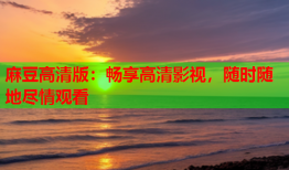 麻豆高清版：畅享高清影视，随时随地尽情观看