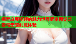 探索麻豆视频的魅力世界尽享视觉盛宴与无限创意体验