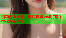 引领视听潮流，麻豆传媒为你打造个性化娱乐盛宴